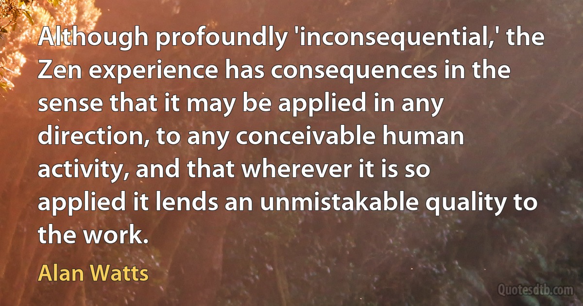 Although profoundly 'inconsequential,' the Zen experience has consequences in the sense that it may be applied in any direction, to any conceivable human activity, and that wherever it is so applied it lends an unmistakable quality to the work. (Alan Watts)