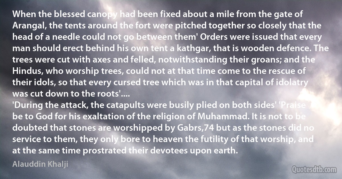 When the blessed canopy had been fixed about a mile from the gate of Arangal, the tents around the fort were pitched together so closely that the head of a needle could not go between them' Orders were issued that every man should erect behind his own tent a kathgar, that is wooden defence. The trees were cut with axes and felled, notwithstanding their groans; and the Hindus, who worship trees, could not at that time come to the rescue of their idols, so that every cursed tree which was in that capital of idolatry was cut down to the roots'....
'During the attack, the catapults were busily plied on both sides' 'Praise be to God for his exaltation of the religion of Muhammad. It is not to be doubted that stones are worshipped by Gabrs,74 but as the stones did no service to them, they only bore to heaven the futility of that worship, and at the same time prostrated their devotees upon earth. (Alauddin Khalji)