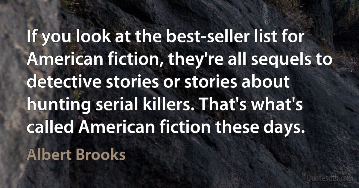 If you look at the best-seller list for American fiction, they're all sequels to detective stories or stories about hunting serial killers. That's what's called American fiction these days. (Albert Brooks)