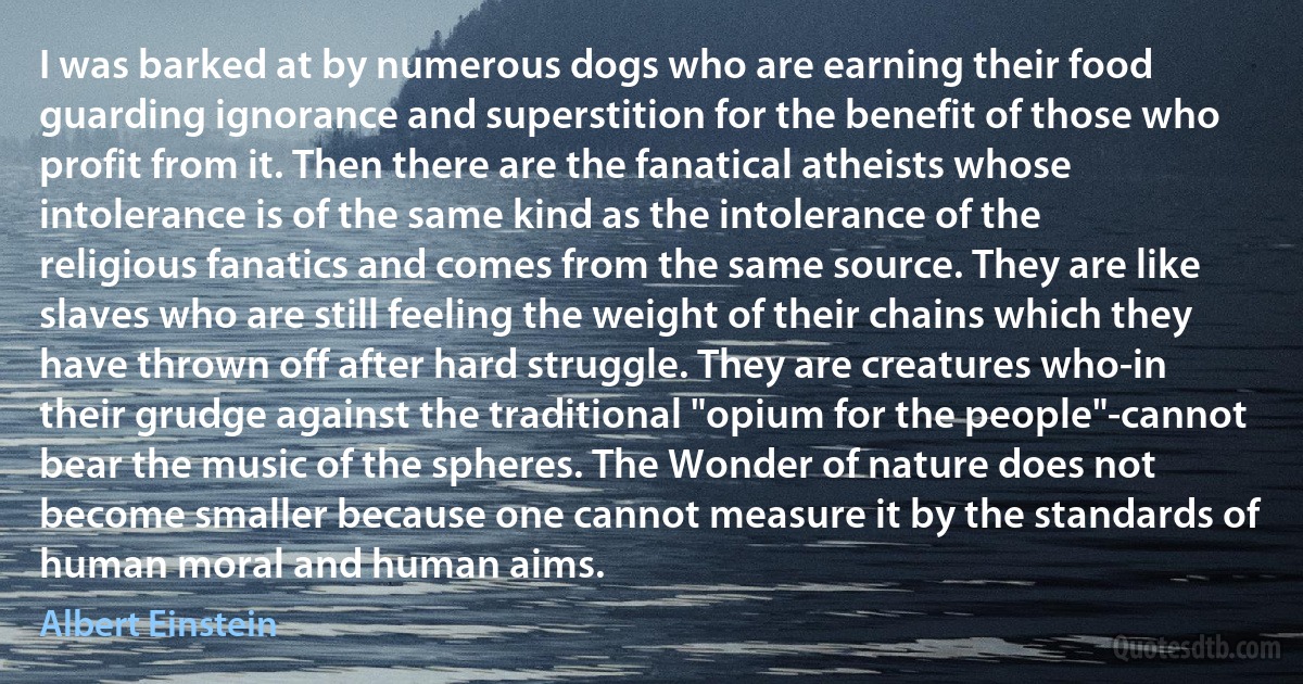 I was barked at by numerous dogs who are earning their food guarding ignorance and superstition for the benefit of those who profit from it. Then there are the fanatical atheists whose intolerance is of the same kind as the intolerance of the religious fanatics and comes from the same source. They are like slaves who are still feeling the weight of their chains which they have thrown off after hard struggle. They are creatures who-in their grudge against the traditional "opium for the people"-cannot bear the music of the spheres. The Wonder of nature does not become smaller because one cannot measure it by the standards of human moral and human aims. (Albert Einstein)