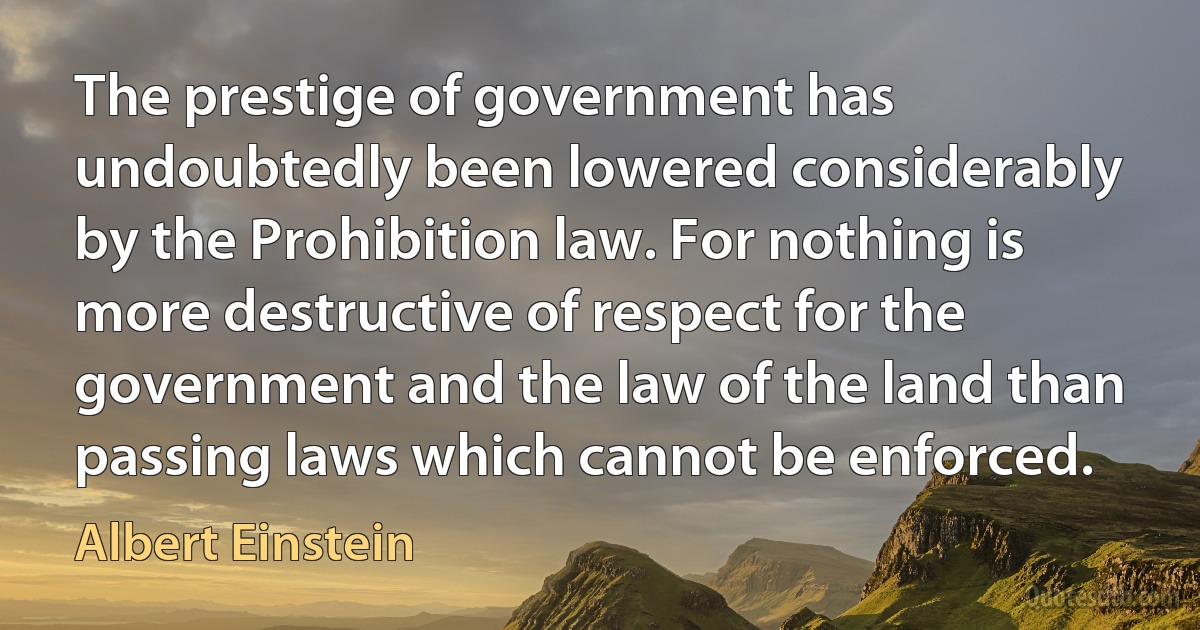 The prestige of government has undoubtedly been lowered considerably by the Prohibition law. For nothing is more destructive of respect for the government and the law of the land than passing laws which cannot be enforced. (Albert Einstein)