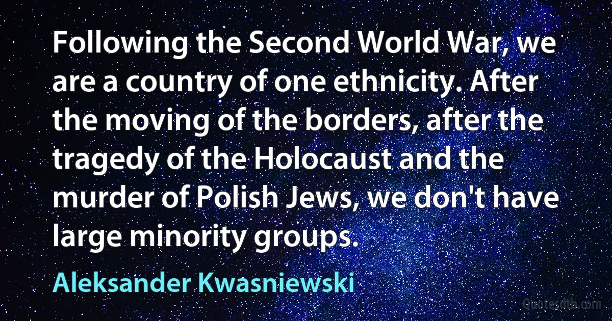 Following the Second World War, we are a country of one ethnicity. After the moving of the borders, after the tragedy of the Holocaust and the murder of Polish Jews, we don't have large minority groups. (Aleksander Kwasniewski)