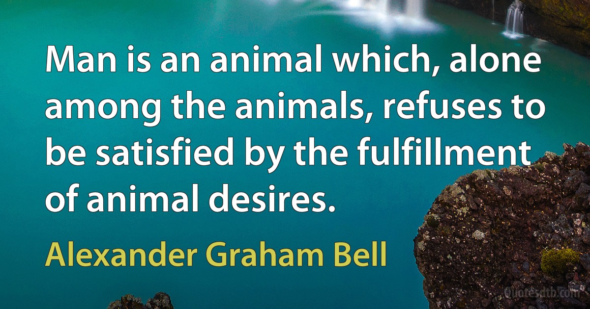 Man is an animal which, alone among the animals, refuses to be satisfied by the fulfillment of animal desires. (Alexander Graham Bell)