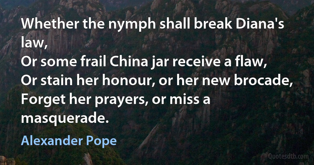 Whether the nymph shall break Diana's law,
Or some frail China jar receive a flaw,
Or stain her honour, or her new brocade,
Forget her prayers, or miss a masquerade. (Alexander Pope)