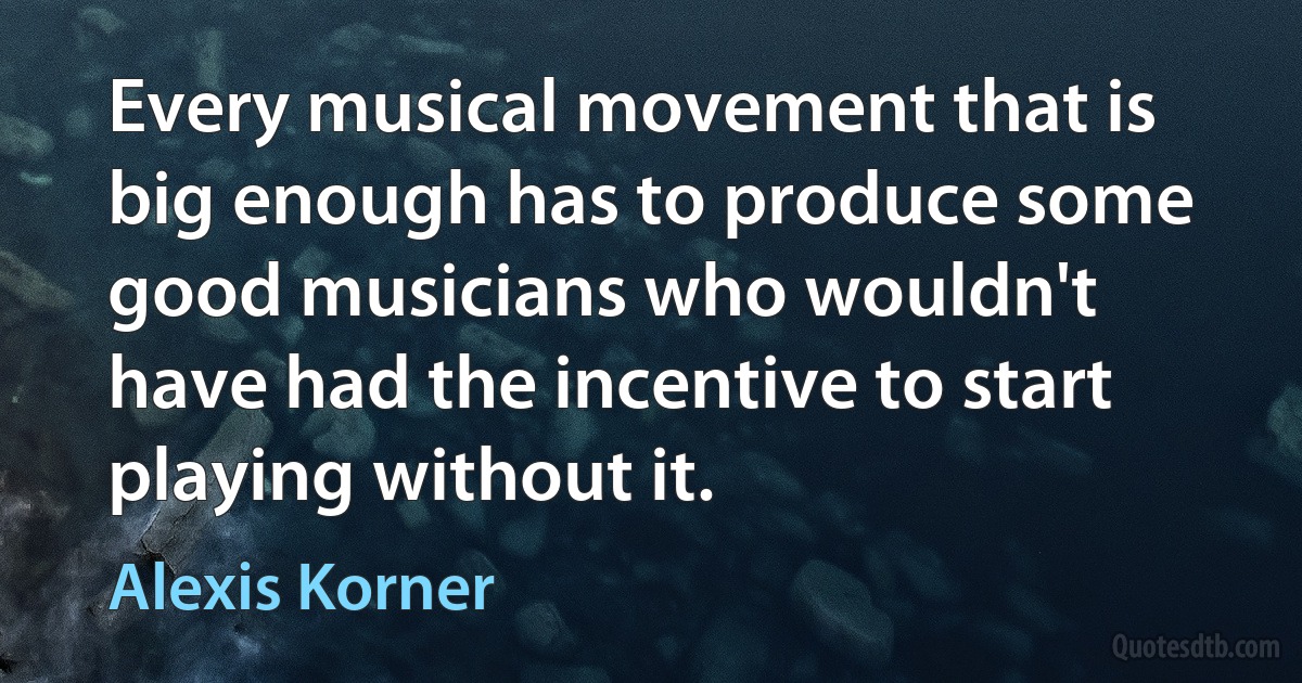 Every musical movement that is big enough has to produce some good musicians who wouldn't have had the incentive to start playing without it. (Alexis Korner)