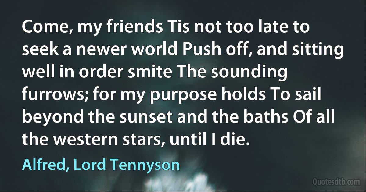 Come, my friends Tis not too late to seek a newer world Push off, and sitting well in order smite The sounding furrows; for my purpose holds To sail beyond the sunset and the baths Of all the western stars, until I die. (Alfred, Lord Tennyson)