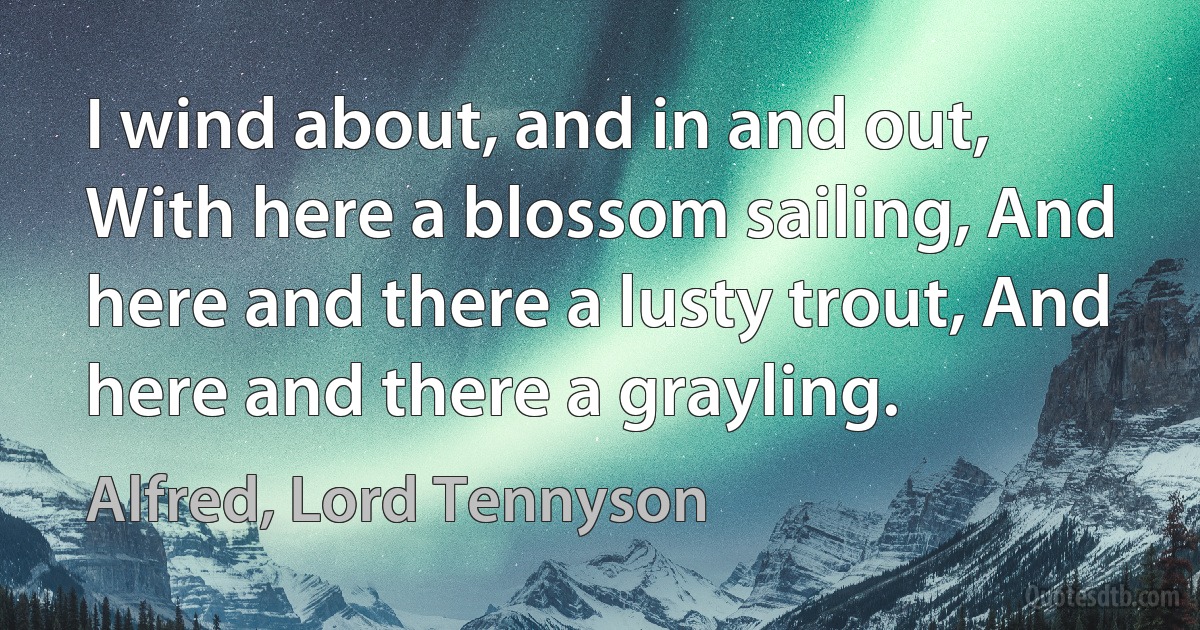 I wind about, and in and out, With here a blossom sailing, And here and there a lusty trout, And here and there a grayling. (Alfred, Lord Tennyson)