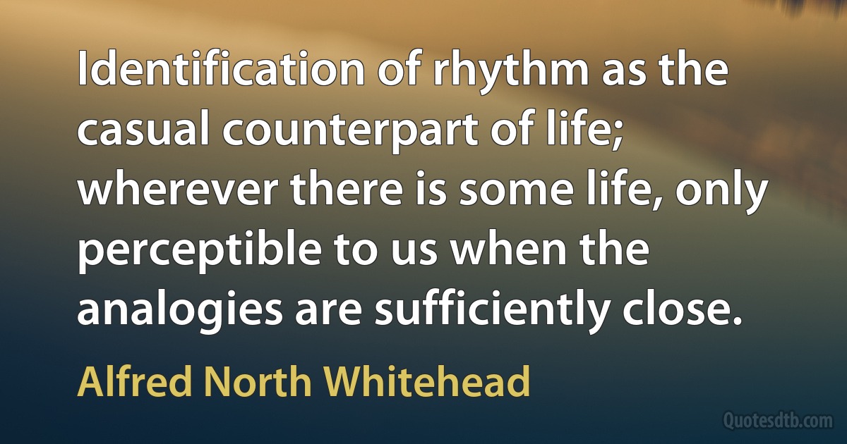 Identification of rhythm as the casual counterpart of life; wherever there is some life, only perceptible to us when the analogies are sufficiently close. (Alfred North Whitehead)