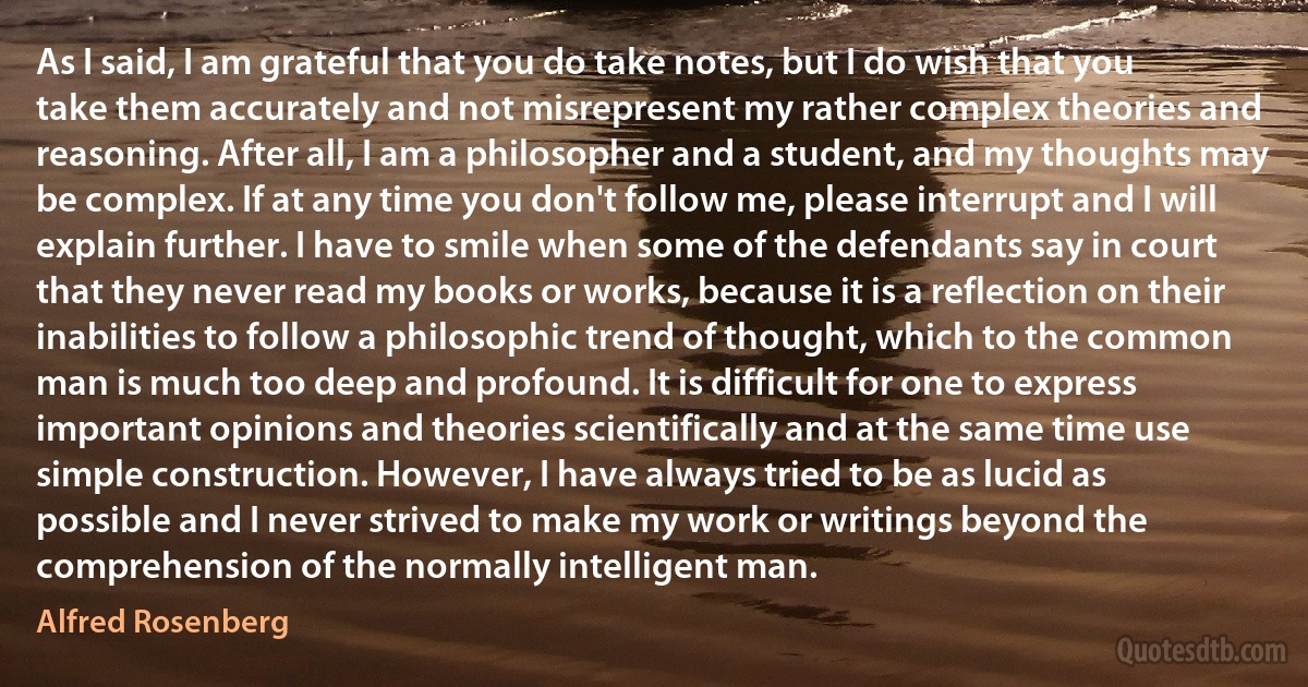 As I said, I am grateful that you do take notes, but I do wish that you take them accurately and not misrepresent my rather complex theories and reasoning. After all, I am a philosopher and a student, and my thoughts may be complex. If at any time you don't follow me, please interrupt and I will explain further. I have to smile when some of the defendants say in court that they never read my books or works, because it is a reflection on their inabilities to follow a philosophic trend of thought, which to the common man is much too deep and profound. It is difficult for one to express important opinions and theories scientifically and at the same time use simple construction. However, I have always tried to be as lucid as possible and I never strived to make my work or writings beyond the comprehension of the normally intelligent man. (Alfred Rosenberg)