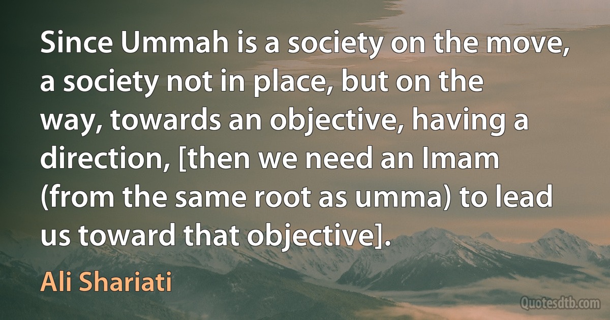 Since Ummah is a society on the move, a society not in place, but on the way, towards an objective, having a direction, [then we need an Imam (from the same root as umma) to lead us toward that objective]. (Ali Shariati)