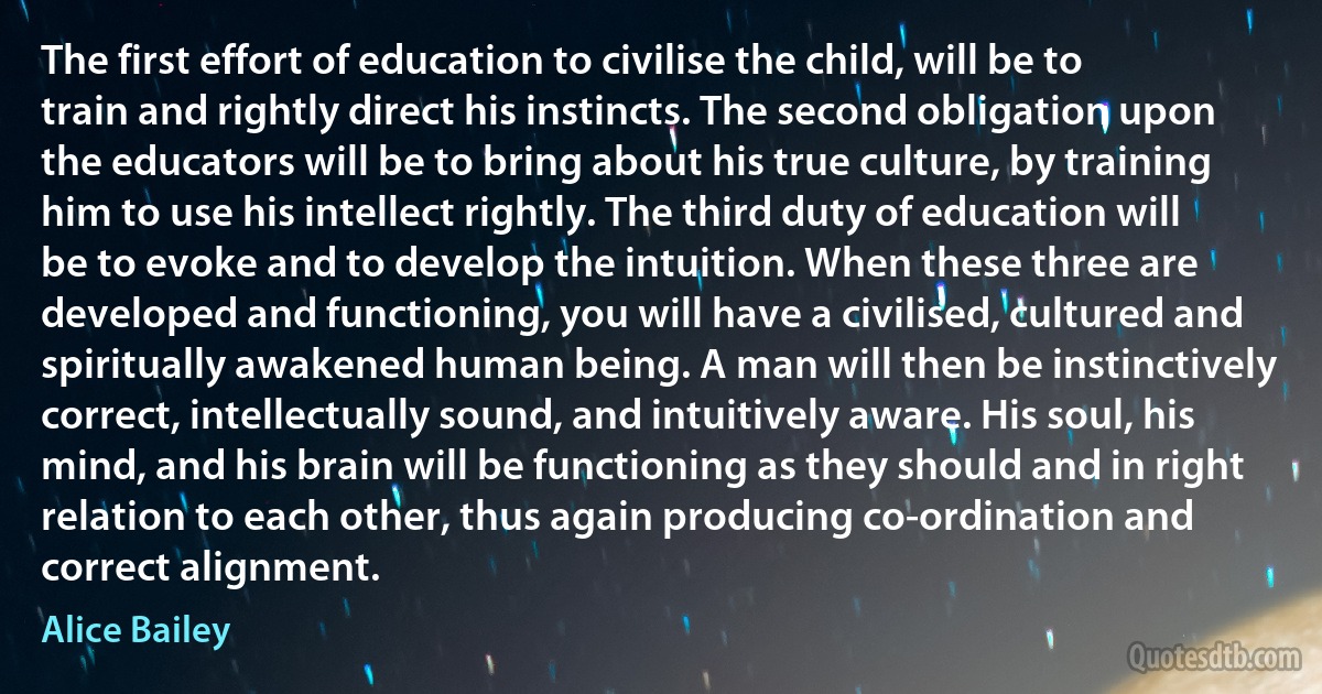 The first effort of education to civilise the child, will be to train and rightly direct his instincts. The second obligation upon the educators will be to bring about his true culture, by training him to use his intellect rightly. The third duty of education will be to evoke and to develop the intuition. When these three are developed and functioning, you will have a civilised, cultured and spiritually awakened human being. A man will then be instinctively correct, intellectually sound, and intuitively aware. His soul, his mind, and his brain will be functioning as they should and in right relation to each other, thus again producing co-ordination and correct alignment. (Alice Bailey)