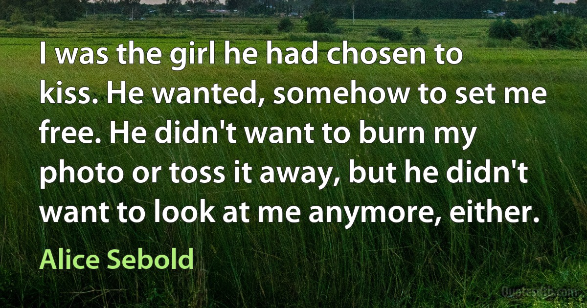 I was the girl he had chosen to kiss. He wanted, somehow to set me free. He didn't want to burn my photo or toss it away, but he didn't want to look at me anymore, either. (Alice Sebold)