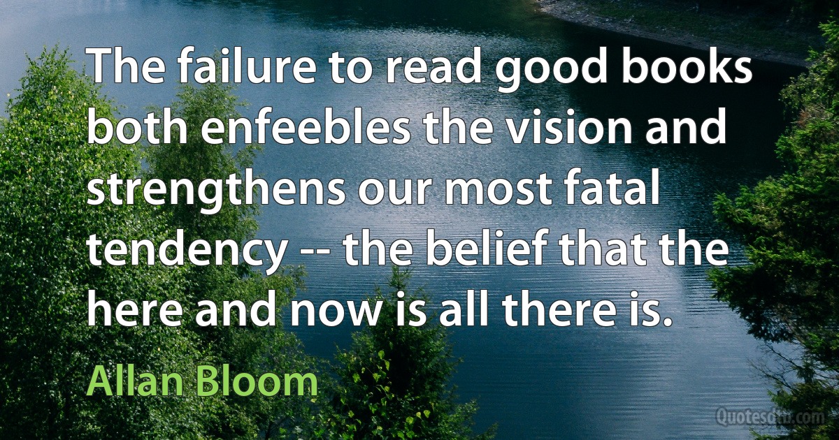 The failure to read good books both enfeebles the vision and strengthens our most fatal tendency -- the belief that the here and now is all there is. (Allan Bloom)