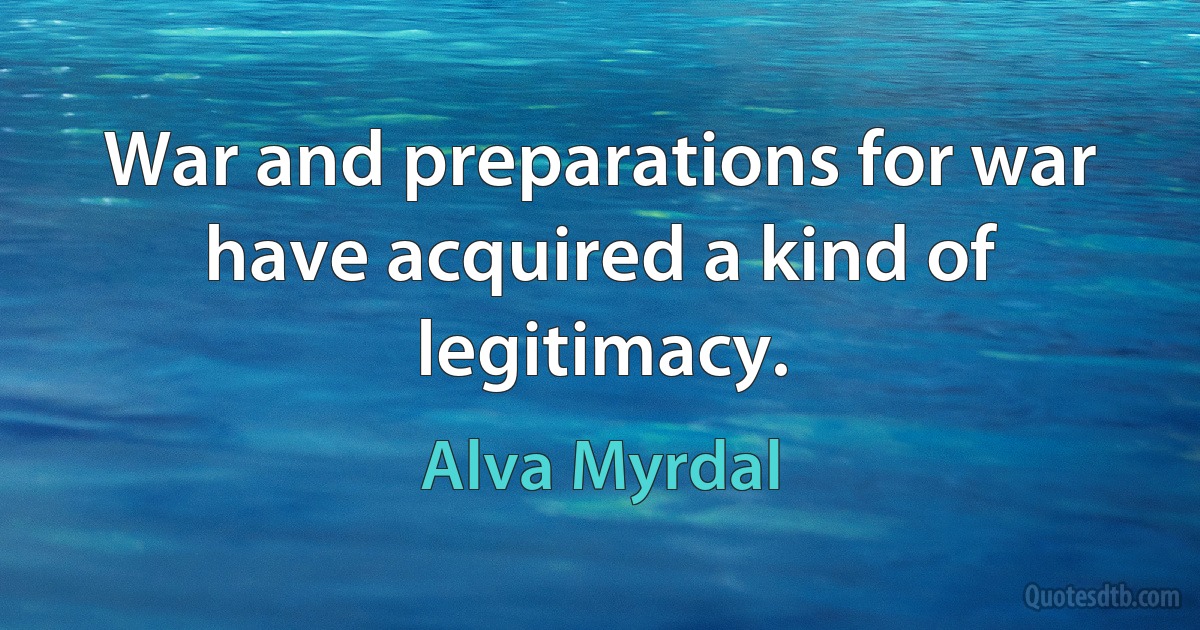 War and preparations for war have acquired a kind of legitimacy. (Alva Myrdal)