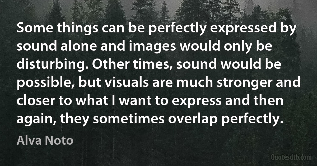 Some things can be perfectly expressed by sound alone and images would only be disturbing. Other times, sound would be possible, but visuals are much stronger and closer to what I want to express and then again, they sometimes overlap perfectly. (Alva Noto)