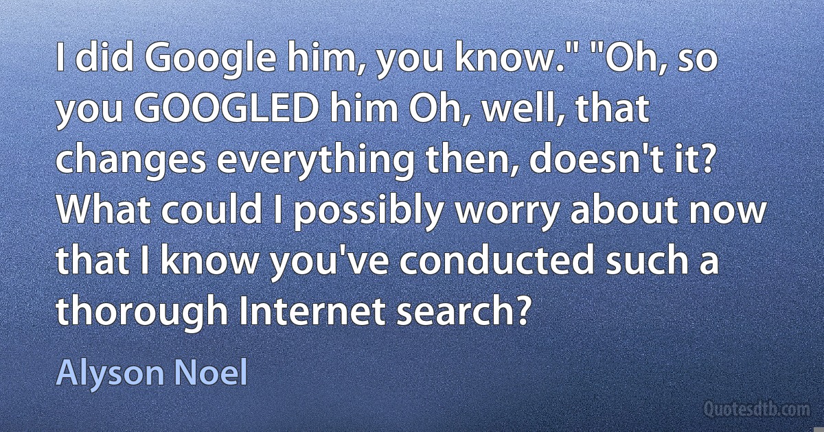 I did Google him, you know." "Oh, so you GOOGLED him Oh, well, that changes everything then, doesn't it? What could I possibly worry about now that I know you've conducted such a thorough Internet search? (Alyson Noel)