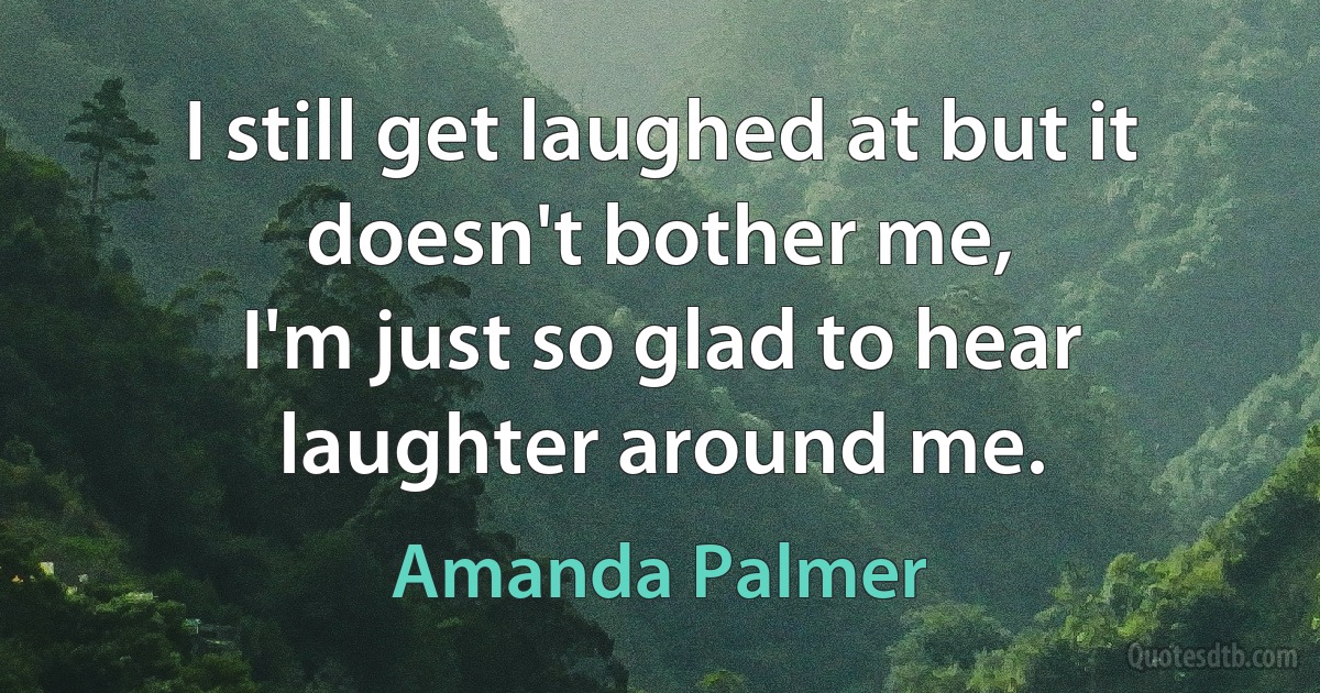 I still get laughed at but it doesn't bother me,
I'm just so glad to hear laughter around me. (Amanda Palmer)