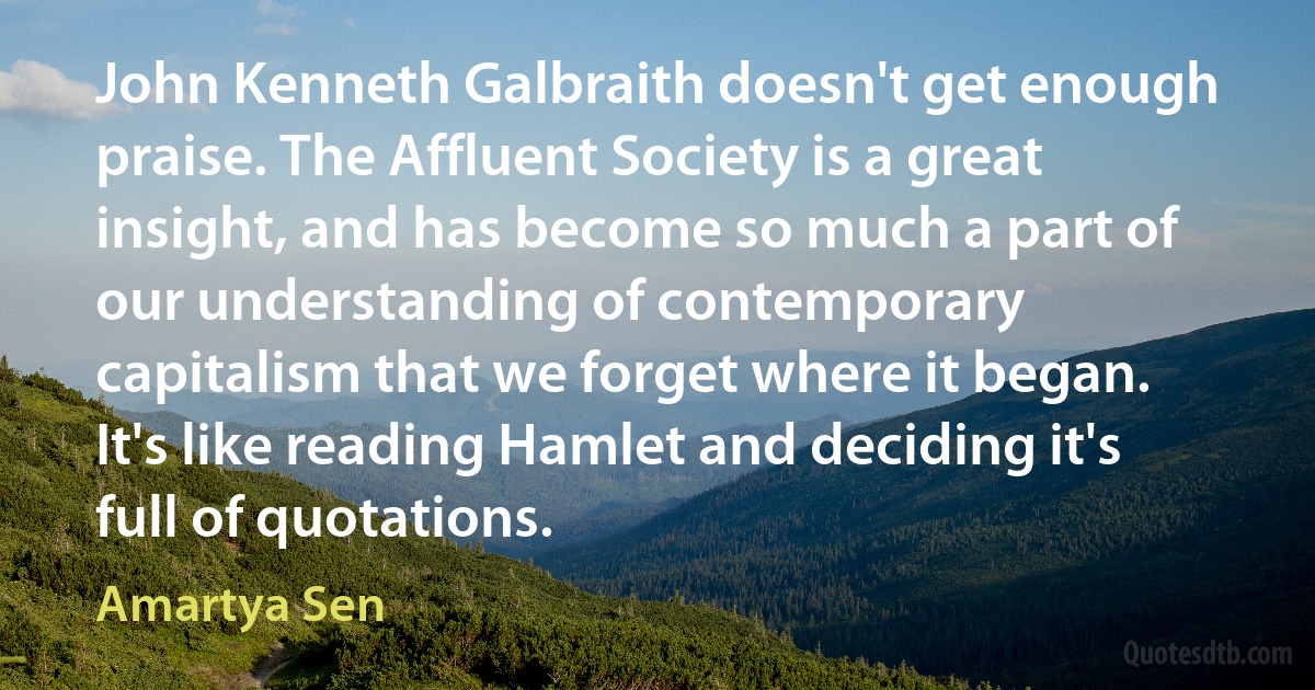 John Kenneth Galbraith doesn't get enough praise. The Affluent Society is a great insight, and has become so much a part of our understanding of contemporary capitalism that we forget where it began. It's like reading Hamlet and deciding it's full of quotations. (Amartya Sen)