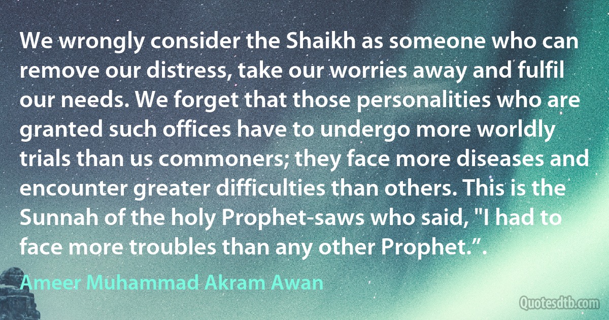 We wrongly consider the Shaikh as someone who can remove our distress, take our worries away and fulfil our needs. We forget that those personalities who are granted such offices have to undergo more worldly trials than us commoners; they face more diseases and encounter greater difficulties than others. This is the Sunnah of the holy Prophet-saws who said, "I had to face more troubles than any other Prophet.”. (Ameer Muhammad Akram Awan)