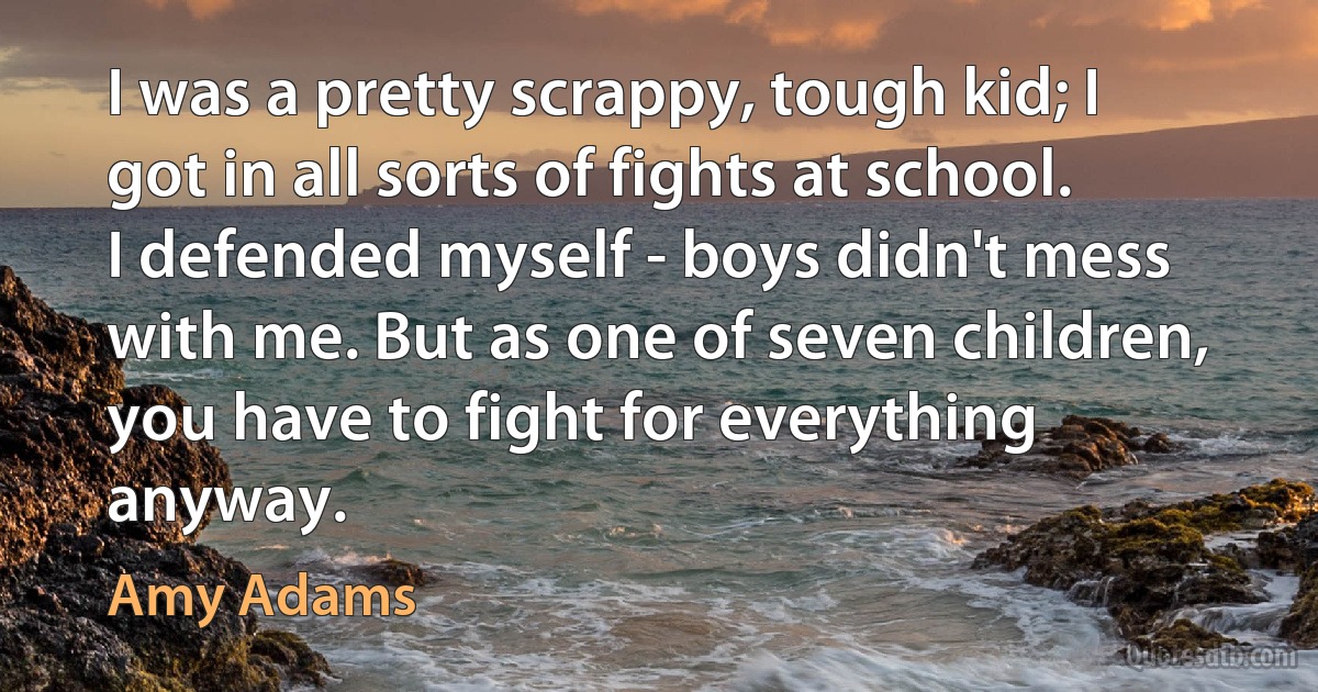 I was a pretty scrappy, tough kid; I got in all sorts of fights at school. I defended myself - boys didn't mess with me. But as one of seven children, you have to fight for everything anyway. (Amy Adams)