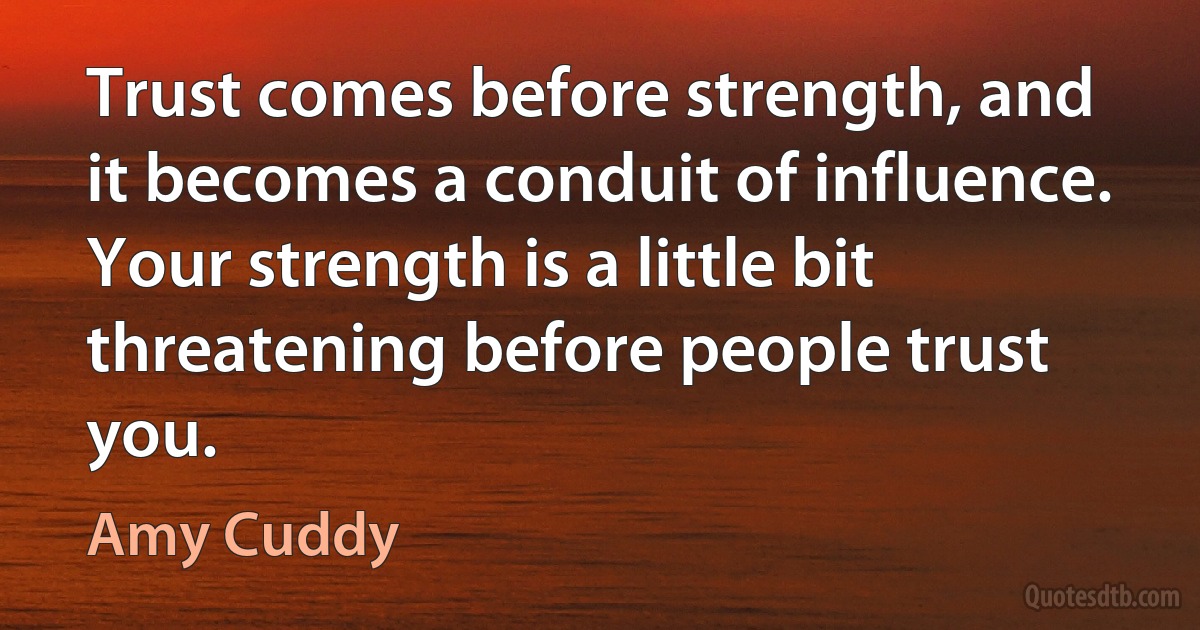 Trust comes before strength, and it becomes a conduit of influence. Your strength is a little bit threatening before people trust you. (Amy Cuddy)