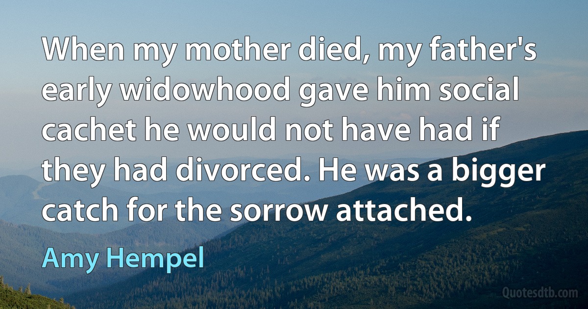 When my mother died, my father's early widowhood gave him social cachet he would not have had if they had divorced. He was a bigger catch for the sorrow attached. (Amy Hempel)