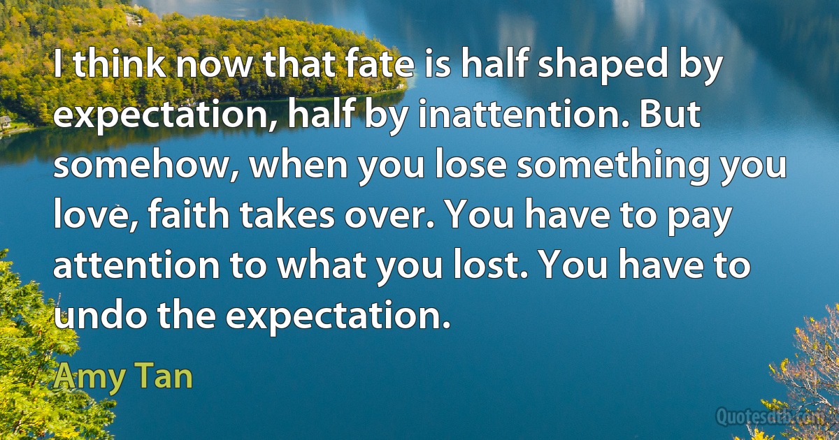 I think now that fate is half shaped by expectation, half by inattention. But somehow, when you lose something you love, faith takes over. You have to pay attention to what you lost. You have to undo the expectation. (Amy Tan)