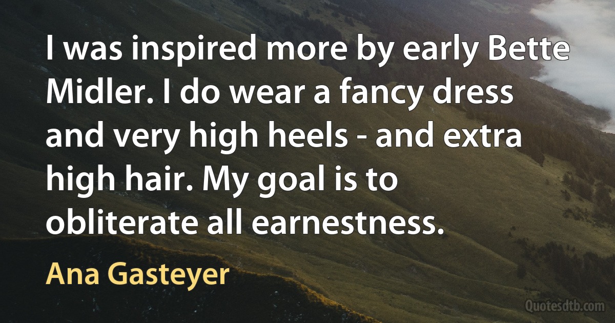 I was inspired more by early Bette Midler. I do wear a fancy dress and very high heels - and extra high hair. My goal is to obliterate all earnestness. (Ana Gasteyer)