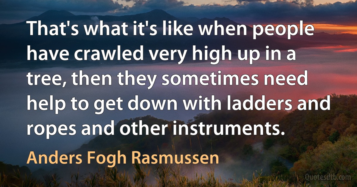 That's what it's like when people have crawled very high up in a tree, then they sometimes need help to get down with ladders and ropes and other instruments. (Anders Fogh Rasmussen)