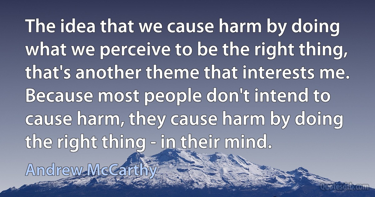 The idea that we cause harm by doing what we perceive to be the right thing, that's another theme that interests me. Because most people don't intend to cause harm, they cause harm by doing the right thing - in their mind. (Andrew McCarthy)