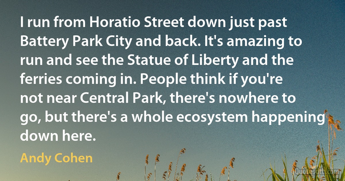 I run from Horatio Street down just past Battery Park City and back. It's amazing to run and see the Statue of Liberty and the ferries coming in. People think if you're not near Central Park, there's nowhere to go, but there's a whole ecosystem happening down here. (Andy Cohen)