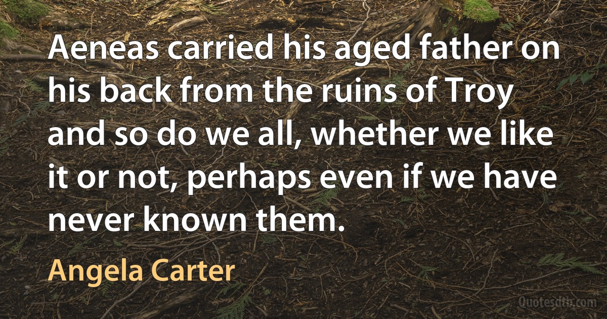 Aeneas carried his aged father on his back from the ruins of Troy and so do we all, whether we like it or not, perhaps even if we have never known them. (Angela Carter)