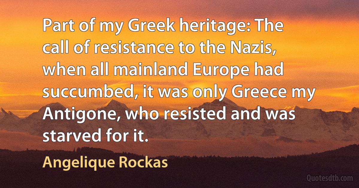 Part of my Greek heritage: The call of resistance to the Nazis, when all mainland Europe had succumbed, it was only Greece my Antigone, who resisted and was starved for it. (Angelique Rockas)