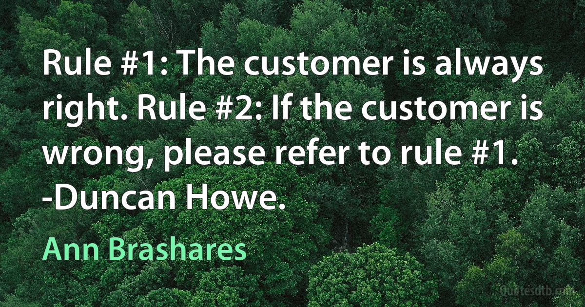 Rule #1: The customer is always right. Rule #2: If the customer is wrong, please refer to rule #1.
-Duncan Howe. (Ann Brashares)