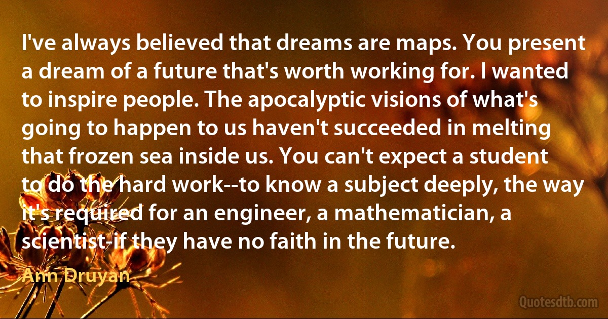 I've always believed that dreams are maps. You present a dream of a future that's worth working for. I wanted to inspire people. The apocalyptic visions of what's going to happen to us haven't succeeded in melting that frozen sea inside us. You can't expect a student to do the hard work--to know a subject deeply, the way it's required for an engineer, a mathematician, a scientist-if they have no faith in the future. (Ann Druyan)