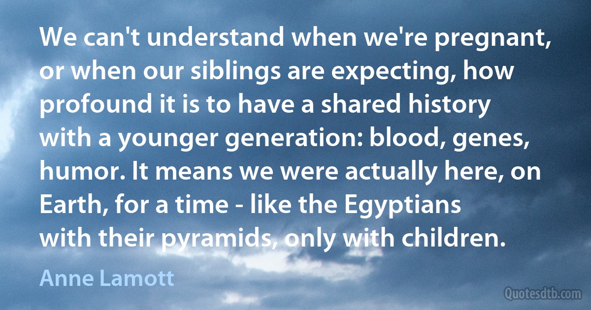 We can't understand when we're pregnant, or when our siblings are expecting, how profound it is to have a shared history with a younger generation: blood, genes, humor. It means we were actually here, on Earth, for a time - like the Egyptians with their pyramids, only with children. (Anne Lamott)