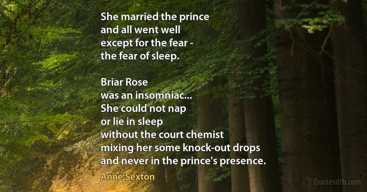 She married the prince
and all went well
except for the fear -
the fear of sleep.

Briar Rose
was an insomniac...
She could not nap
or lie in sleep
without the court chemist
mixing her some knock-out drops
and never in the prince's presence. (Anne Sexton)