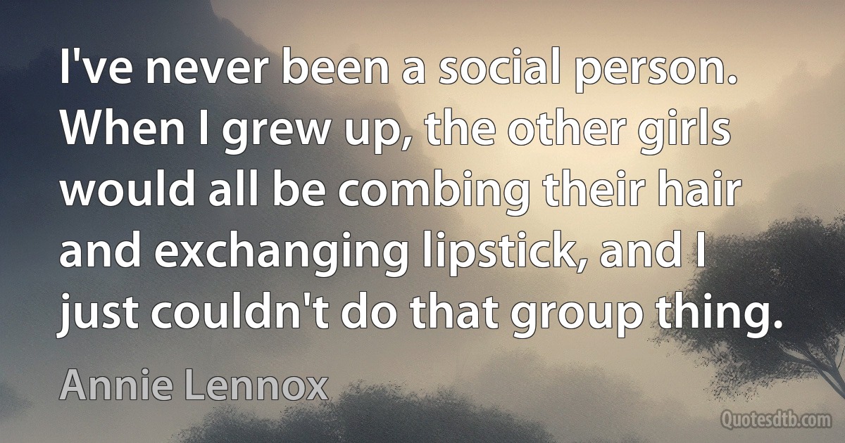 I've never been a social person. When I grew up, the other girls would all be combing their hair and exchanging lipstick, and I just couldn't do that group thing. (Annie Lennox)