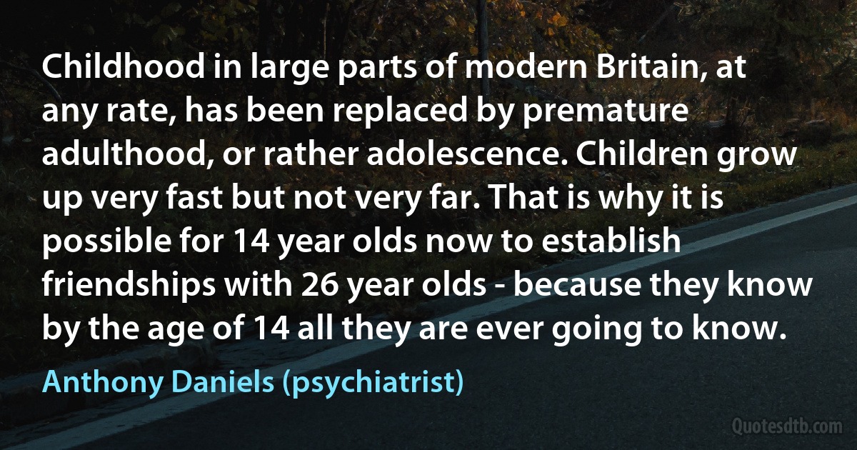 Childhood in large parts of modern Britain, at any rate, has been replaced by premature adulthood, or rather adolescence. Children grow up very fast but not very far. That is why it is possible for 14 year olds now to establish friendships with 26 year olds - because they know by the age of 14 all they are ever going to know. (Anthony Daniels (psychiatrist))