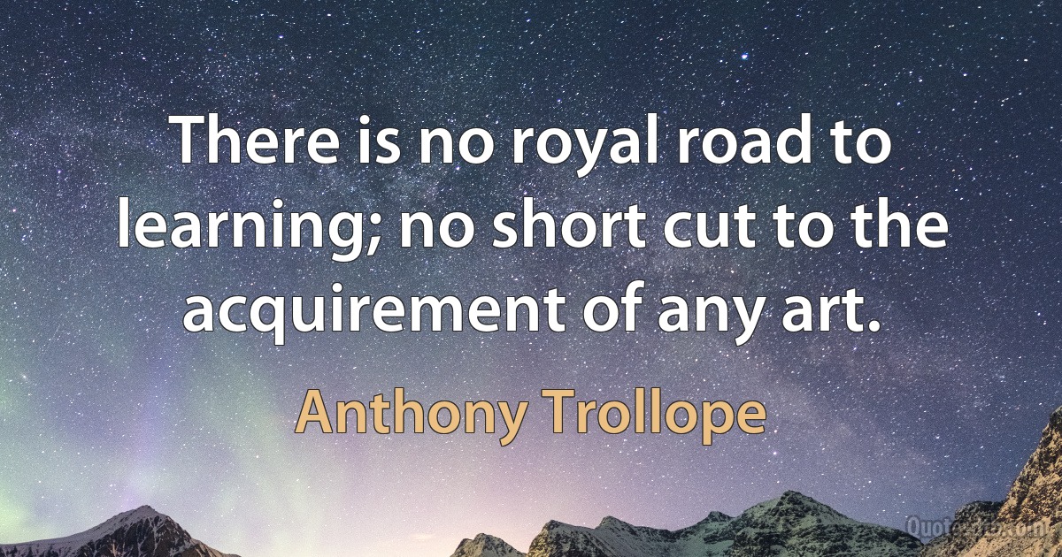 There is no royal road to learning; no short cut to the acquirement of any art. (Anthony Trollope)