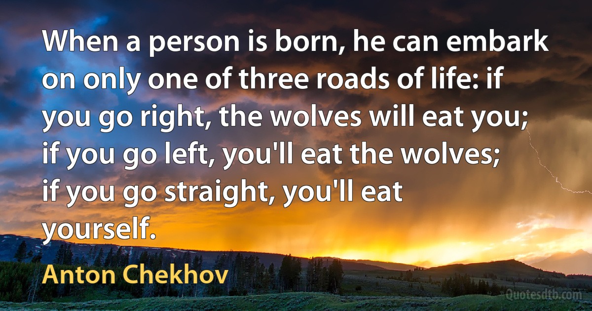 When a person is born, he can embark on only one of three roads of life: if you go right, the wolves will eat you; if you go left, you'll eat the wolves; if you go straight, you'll eat yourself. (Anton Chekhov)