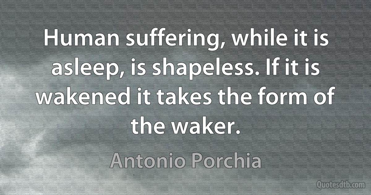 Human suffering, while it is asleep, is shapeless. If it is wakened it takes the form of the waker. (Antonio Porchia)