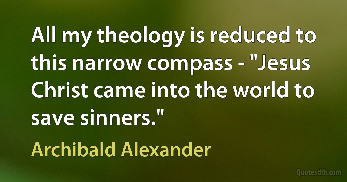 All my theology is reduced to this narrow compass - "Jesus Christ came into the world to save sinners." (Archibald Alexander)