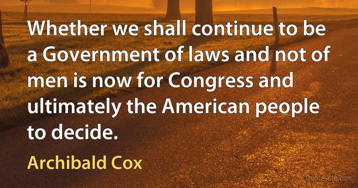 Whether we shall continue to be a Government of laws and not of men is now for Congress and ultimately the American people to decide. (Archibald Cox)