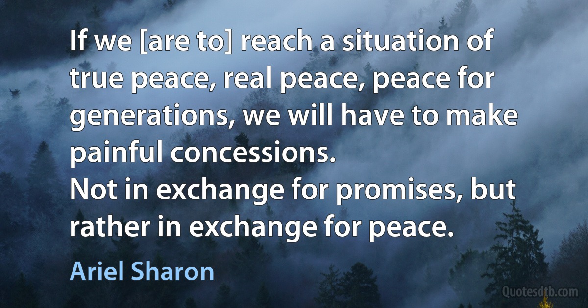 If we [are to] reach a situation of true peace, real peace, peace for generations, we will have to make painful concessions.
Not in exchange for promises, but rather in exchange for peace. (Ariel Sharon)