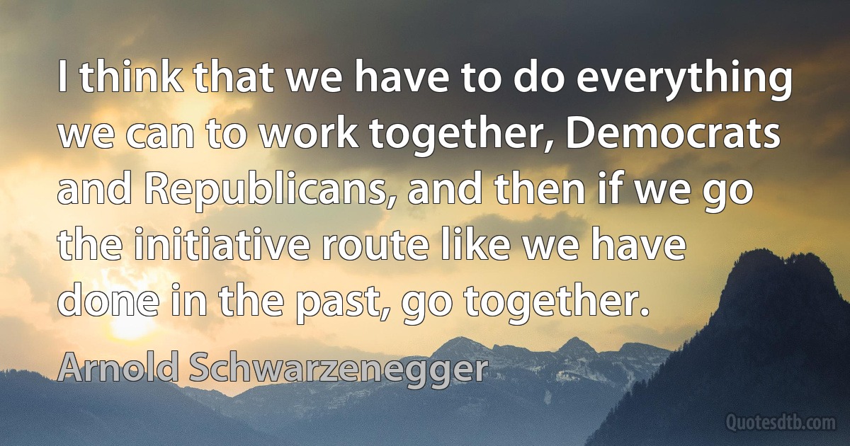 I think that we have to do everything we can to work together, Democrats and Republicans, and then if we go the initiative route like we have done in the past, go together. (Arnold Schwarzenegger)