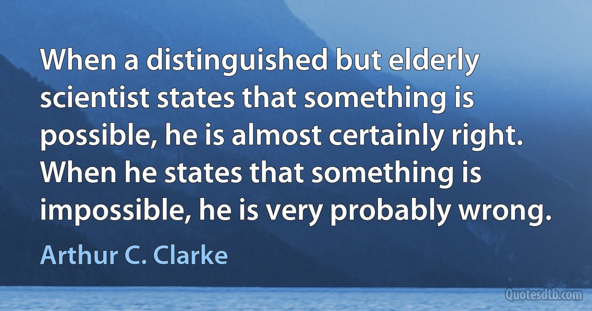 When a distinguished but elderly scientist states that something is possible, he is almost certainly right. When he states that something is impossible, he is very probably wrong. (Arthur C. Clarke)