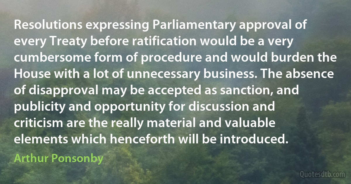 Resolutions expressing Parliamentary approval of every Treaty before ratification would be a very cumbersome form of procedure and would burden the House with a lot of unnecessary business. The absence of disapproval may be accepted as sanction, and publicity and opportunity for discussion and criticism are the really material and valuable elements which henceforth will be introduced. (Arthur Ponsonby)