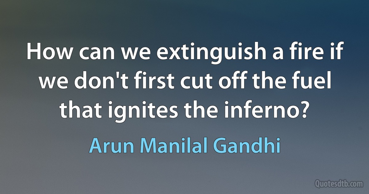 How can we extinguish a fire if we don't first cut off the fuel that ignites the inferno? (Arun Manilal Gandhi)