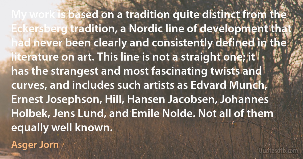 My work is based on a tradition quite distinct from the Eckersberg tradition, a Nordic line of development that had never been clearly and consistently defined in the literature on art. This line is not a straight one; it has the strangest and most fascinating twists and curves, and includes such artists as Edvard Munch, Ernest Josephson, Hill, Hansen Jacobsen, Johannes Holbek, Jens Lund, and Emile Nolde. Not all of them equally well known. (Asger Jorn)